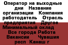 Оператор на выходные дни › Название организации ­ Компания-работодатель › Отрасль предприятия ­ Другое › Минимальный оклад ­ 1 - Все города Работа » Вакансии   . Чувашия респ.,Канаш г.